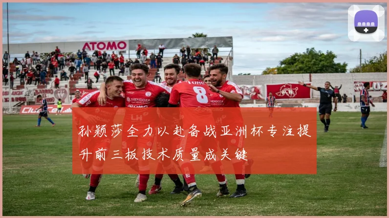 孙颖莎全力以赴备战亚洲杯专注提升前三板技术质量成关键