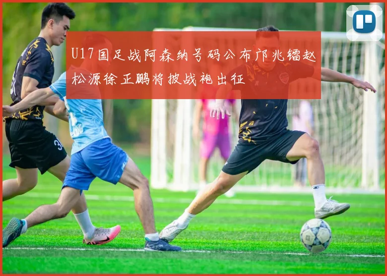 U17国足战阿森纳号码公布邝兆镭赵松源徐正鹏将披战袍出征