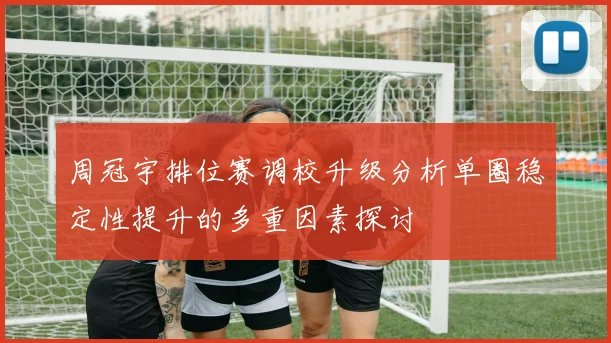 周冠宇排位赛调校升级分析单圈稳定性提升的多重因素探讨